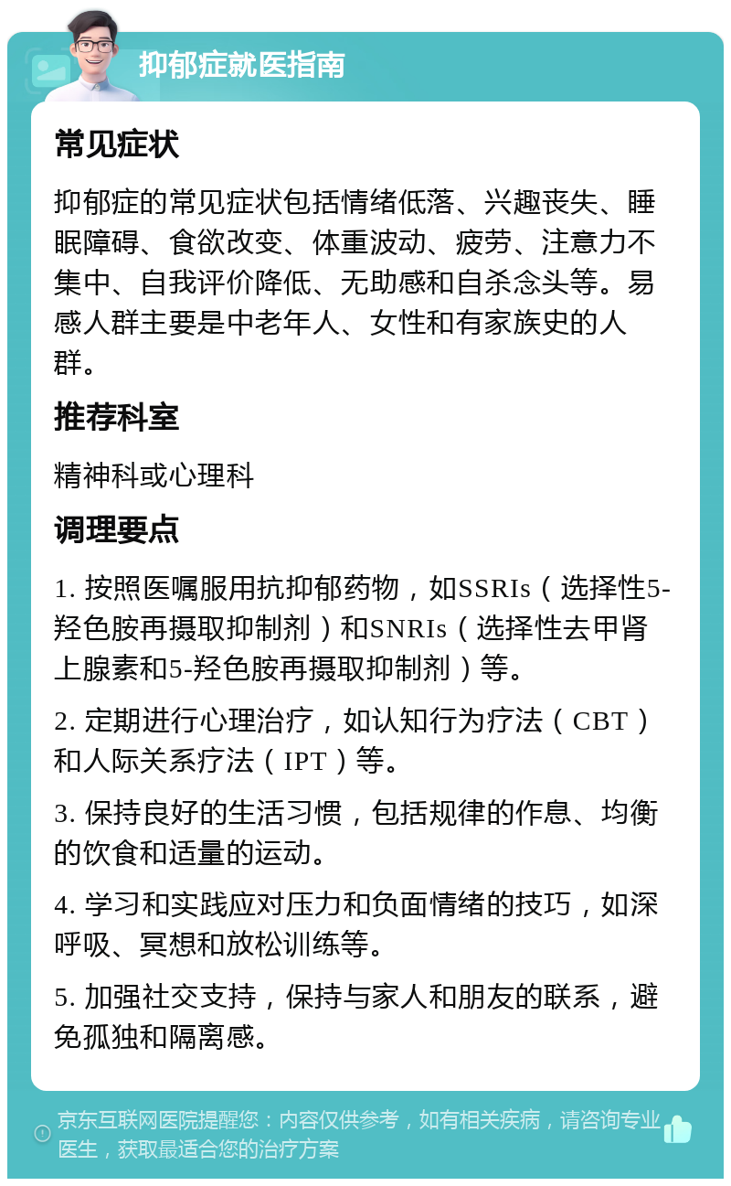 抑郁症就医指南 常见症状 抑郁症的常见症状包括情绪低落、兴趣丧失、睡眠障碍、食欲改变、体重波动、疲劳、注意力不集中、自我评价降低、无助感和自杀念头等。易感人群主要是中老年人、女性和有家族史的人群。 推荐科室 精神科或心理科 调理要点 1. 按照医嘱服用抗抑郁药物，如SSRIs（选择性5-羟色胺再摄取抑制剂）和SNRIs（选择性去甲肾上腺素和5-羟色胺再摄取抑制剂）等。 2. 定期进行心理治疗，如认知行为疗法（CBT）和人际关系疗法（IPT）等。 3. 保持良好的生活习惯，包括规律的作息、均衡的饮食和适量的运动。 4. 学习和实践应对压力和负面情绪的技巧，如深呼吸、冥想和放松训练等。 5. 加强社交支持，保持与家人和朋友的联系，避免孤独和隔离感。