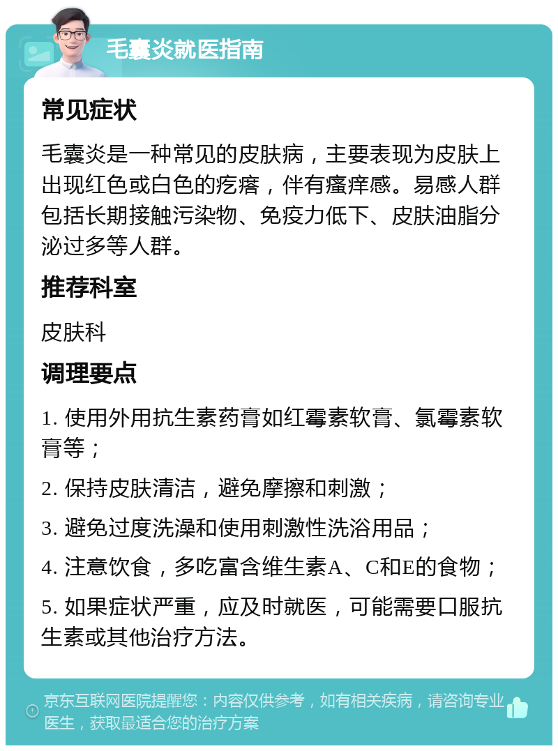 毛囊炎就医指南 常见症状 毛囊炎是一种常见的皮肤病，主要表现为皮肤上出现红色或白色的疙瘩，伴有瘙痒感。易感人群包括长期接触污染物、免疫力低下、皮肤油脂分泌过多等人群。 推荐科室 皮肤科 调理要点 1. 使用外用抗生素药膏如红霉素软膏、氯霉素软膏等； 2. 保持皮肤清洁，避免摩擦和刺激； 3. 避免过度洗澡和使用刺激性洗浴用品； 4. 注意饮食，多吃富含维生素A、C和E的食物； 5. 如果症状严重，应及时就医，可能需要口服抗生素或其他治疗方法。