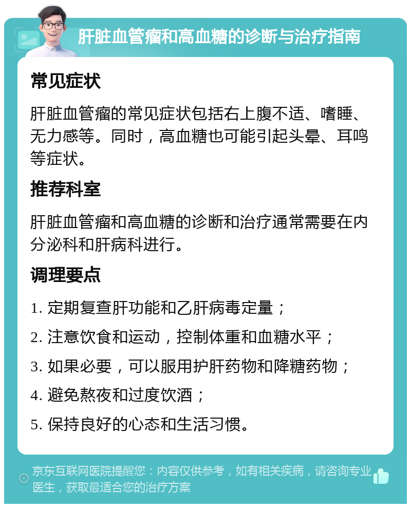 肝脏血管瘤和高血糖的诊断与治疗指南 常见症状 肝脏血管瘤的常见症状包括右上腹不适、嗜睡、无力感等。同时，高血糖也可能引起头晕、耳鸣等症状。 推荐科室 肝脏血管瘤和高血糖的诊断和治疗通常需要在内分泌科和肝病科进行。 调理要点 1. 定期复查肝功能和乙肝病毒定量； 2. 注意饮食和运动，控制体重和血糖水平； 3. 如果必要，可以服用护肝药物和降糖药物； 4. 避免熬夜和过度饮酒； 5. 保持良好的心态和生活习惯。