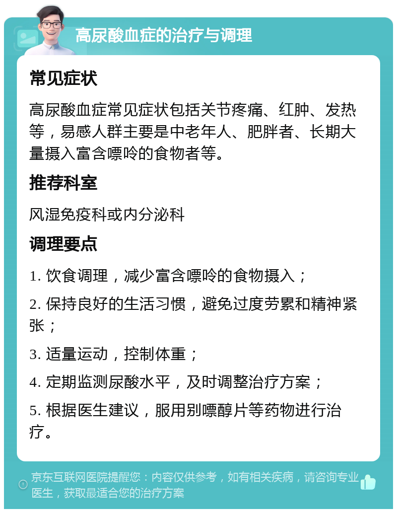 高尿酸血症的治疗与调理 常见症状 高尿酸血症常见症状包括关节疼痛、红肿、发热等，易感人群主要是中老年人、肥胖者、长期大量摄入富含嘌呤的食物者等。 推荐科室 风湿免疫科或内分泌科 调理要点 1. 饮食调理，减少富含嘌呤的食物摄入； 2. 保持良好的生活习惯，避免过度劳累和精神紧张； 3. 适量运动，控制体重； 4. 定期监测尿酸水平，及时调整治疗方案； 5. 根据医生建议，服用别嘌醇片等药物进行治疗。