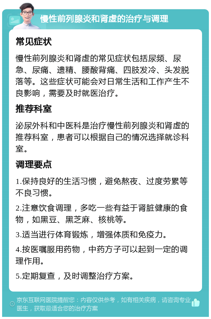 慢性前列腺炎和肾虚的治疗与调理 常见症状 慢性前列腺炎和肾虚的常见症状包括尿频、尿急、尿痛、遗精、腰酸背痛、四肢发冷、头发脱落等。这些症状可能会对日常生活和工作产生不良影响，需要及时就医治疗。 推荐科室 泌尿外科和中医科是治疗慢性前列腺炎和肾虚的推荐科室，患者可以根据自己的情况选择就诊科室。 调理要点 1.保持良好的生活习惯，避免熬夜、过度劳累等不良习惯。 2.注意饮食调理，多吃一些有益于肾脏健康的食物，如黑豆、黑芝麻、核桃等。 3.适当进行体育锻炼，增强体质和免疫力。 4.按医嘱服用药物，中药方子可以起到一定的调理作用。 5.定期复查，及时调整治疗方案。