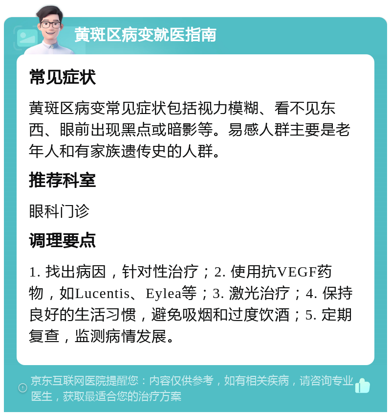 黄斑区病变就医指南 常见症状 黄斑区病变常见症状包括视力模糊、看不见东西、眼前出现黑点或暗影等。易感人群主要是老年人和有家族遗传史的人群。 推荐科室 眼科门诊 调理要点 1. 找出病因，针对性治疗；2. 使用抗VEGF药物，如Lucentis、Eylea等；3. 激光治疗；4. 保持良好的生活习惯，避免吸烟和过度饮酒；5. 定期复查，监测病情发展。