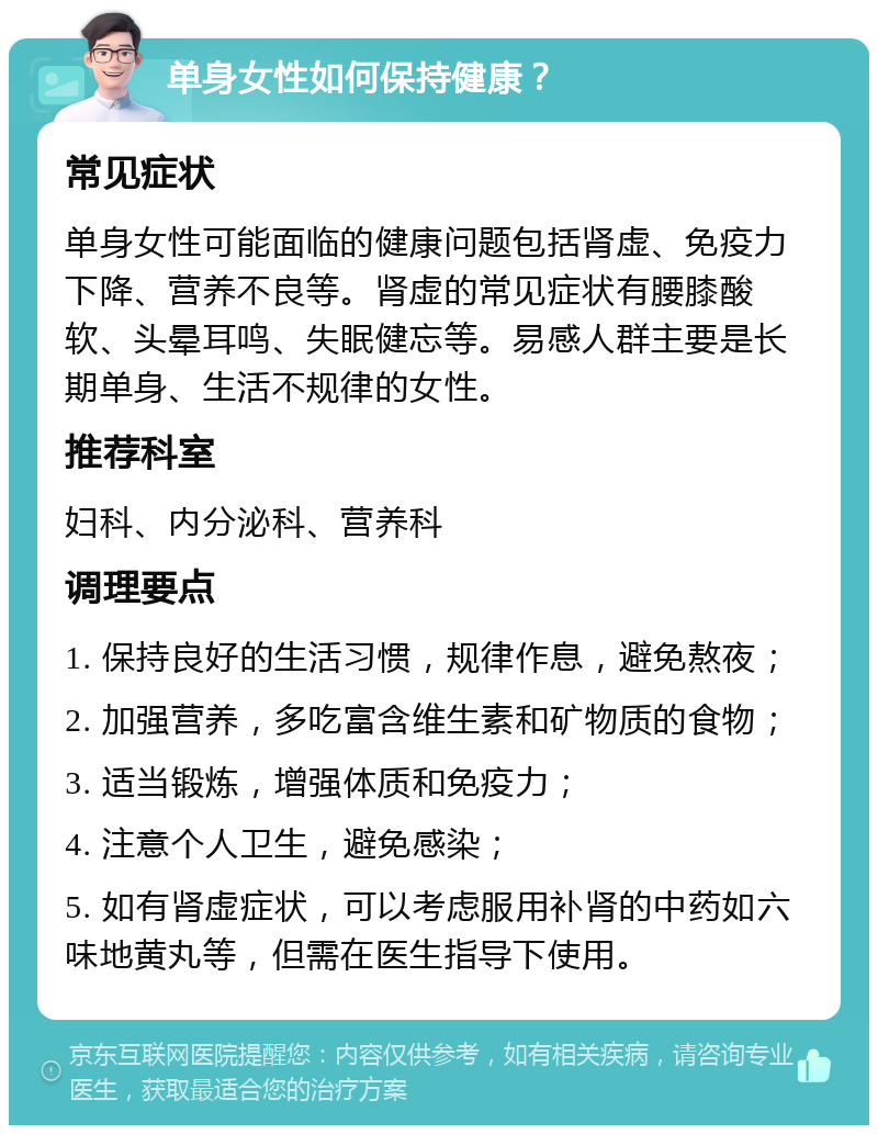 单身女性如何保持健康？ 常见症状 单身女性可能面临的健康问题包括肾虚、免疫力下降、营养不良等。肾虚的常见症状有腰膝酸软、头晕耳鸣、失眠健忘等。易感人群主要是长期单身、生活不规律的女性。 推荐科室 妇科、内分泌科、营养科 调理要点 1. 保持良好的生活习惯，规律作息，避免熬夜； 2. 加强营养，多吃富含维生素和矿物质的食物； 3. 适当锻炼，增强体质和免疫力； 4. 注意个人卫生，避免感染； 5. 如有肾虚症状，可以考虑服用补肾的中药如六味地黄丸等，但需在医生指导下使用。