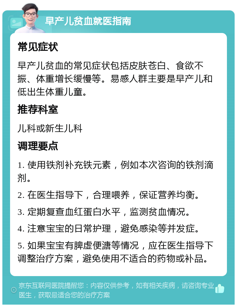 早产儿贫血就医指南 常见症状 早产儿贫血的常见症状包括皮肤苍白、食欲不振、体重增长缓慢等。易感人群主要是早产儿和低出生体重儿童。 推荐科室 儿科或新生儿科 调理要点 1. 使用铁剂补充铁元素，例如本次咨询的铁剂滴剂。 2. 在医生指导下，合理喂养，保证营养均衡。 3. 定期复查血红蛋白水平，监测贫血情况。 4. 注意宝宝的日常护理，避免感染等并发症。 5. 如果宝宝有脾虚便溏等情况，应在医生指导下调整治疗方案，避免使用不适合的药物或补品。