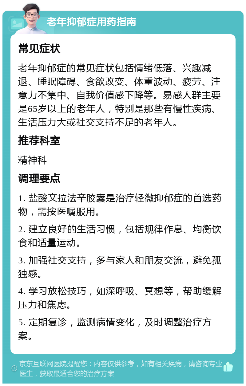 老年抑郁症用药指南 常见症状 老年抑郁症的常见症状包括情绪低落、兴趣减退、睡眠障碍、食欲改变、体重波动、疲劳、注意力不集中、自我价值感下降等。易感人群主要是65岁以上的老年人，特别是那些有慢性疾病、生活压力大或社交支持不足的老年人。 推荐科室 精神科 调理要点 1. 盐酸文拉法辛胶囊是治疗轻微抑郁症的首选药物，需按医嘱服用。 2. 建立良好的生活习惯，包括规律作息、均衡饮食和适量运动。 3. 加强社交支持，多与家人和朋友交流，避免孤独感。 4. 学习放松技巧，如深呼吸、冥想等，帮助缓解压力和焦虑。 5. 定期复诊，监测病情变化，及时调整治疗方案。