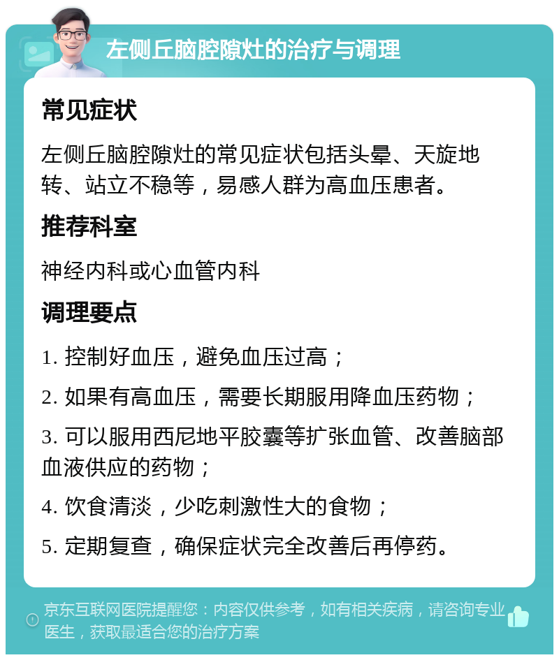 左侧丘脑腔隙灶的治疗与调理 常见症状 左侧丘脑腔隙灶的常见症状包括头晕、天旋地转、站立不稳等，易感人群为高血压患者。 推荐科室 神经内科或心血管内科 调理要点 1. 控制好血压，避免血压过高； 2. 如果有高血压，需要长期服用降血压药物； 3. 可以服用西尼地平胶囊等扩张血管、改善脑部血液供应的药物； 4. 饮食清淡，少吃刺激性大的食物； 5. 定期复查，确保症状完全改善后再停药。