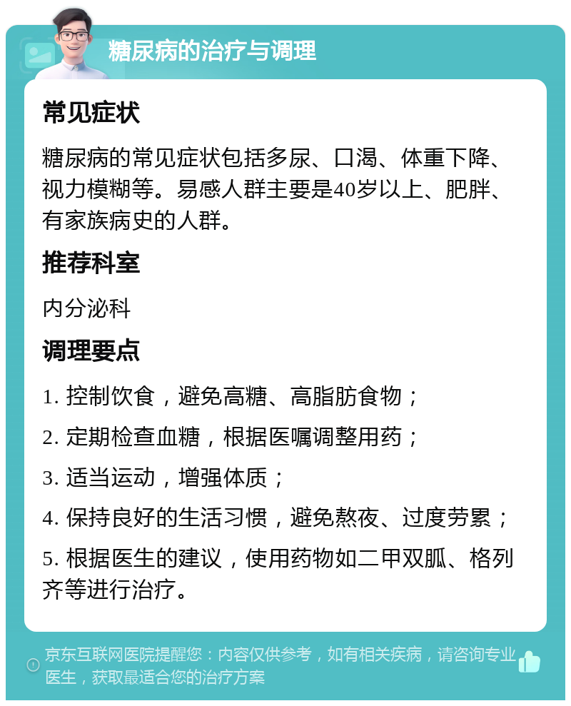 糖尿病的治疗与调理 常见症状 糖尿病的常见症状包括多尿、口渴、体重下降、视力模糊等。易感人群主要是40岁以上、肥胖、有家族病史的人群。 推荐科室 内分泌科 调理要点 1. 控制饮食，避免高糖、高脂肪食物； 2. 定期检查血糖，根据医嘱调整用药； 3. 适当运动，增强体质； 4. 保持良好的生活习惯，避免熬夜、过度劳累； 5. 根据医生的建议，使用药物如二甲双胍、格列齐等进行治疗。