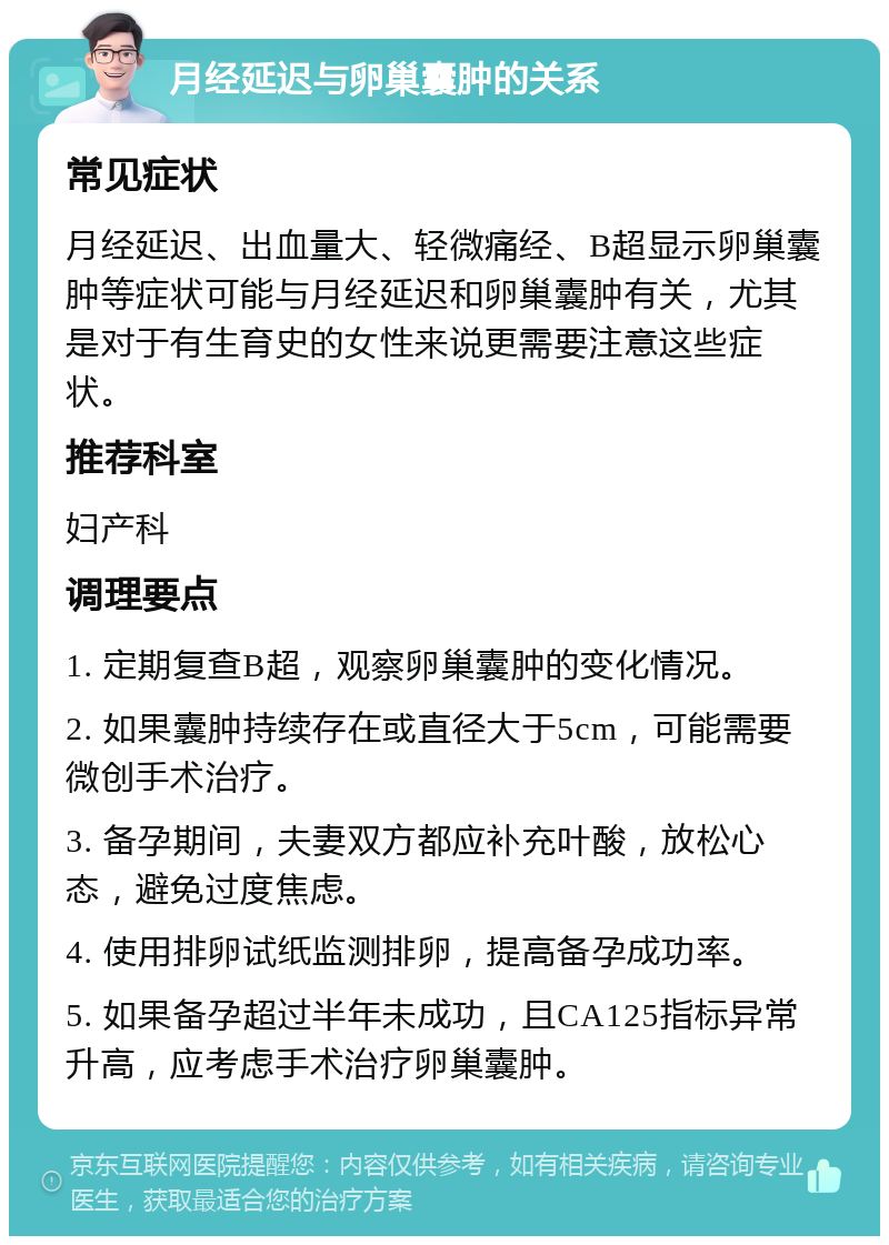 月经延迟与卵巢囊肿的关系 常见症状 月经延迟、出血量大、轻微痛经、B超显示卵巢囊肿等症状可能与月经延迟和卵巢囊肿有关，尤其是对于有生育史的女性来说更需要注意这些症状。 推荐科室 妇产科 调理要点 1. 定期复查B超，观察卵巢囊肿的变化情况。 2. 如果囊肿持续存在或直径大于5cm，可能需要微创手术治疗。 3. 备孕期间，夫妻双方都应补充叶酸，放松心态，避免过度焦虑。 4. 使用排卵试纸监测排卵，提高备孕成功率。 5. 如果备孕超过半年未成功，且CA125指标异常升高，应考虑手术治疗卵巢囊肿。