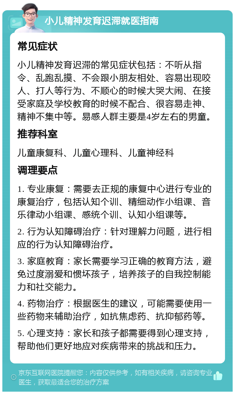 小儿精神发育迟滞就医指南 常见症状 小儿精神发育迟滞的常见症状包括：不听从指令、乱跑乱摸、不会跟小朋友相处、容易出现咬人、打人等行为、不顺心的时候大哭大闹、在接受家庭及学校教育的时候不配合、很容易走神、精神不集中等。易感人群主要是4岁左右的男童。 推荐科室 儿童康复科、儿童心理科、儿童神经科 调理要点 1. 专业康复：需要去正规的康复中心进行专业的康复治疗，包括认知个训、精细动作小组课、音乐律动小组课、感统个训、认知小组课等。 2. 行为认知障碍治疗：针对理解力问题，进行相应的行为认知障碍治疗。 3. 家庭教育：家长需要学习正确的教育方法，避免过度溺爱和惯坏孩子，培养孩子的自我控制能力和社交能力。 4. 药物治疗：根据医生的建议，可能需要使用一些药物来辅助治疗，如抗焦虑药、抗抑郁药等。 5. 心理支持：家长和孩子都需要得到心理支持，帮助他们更好地应对疾病带来的挑战和压力。