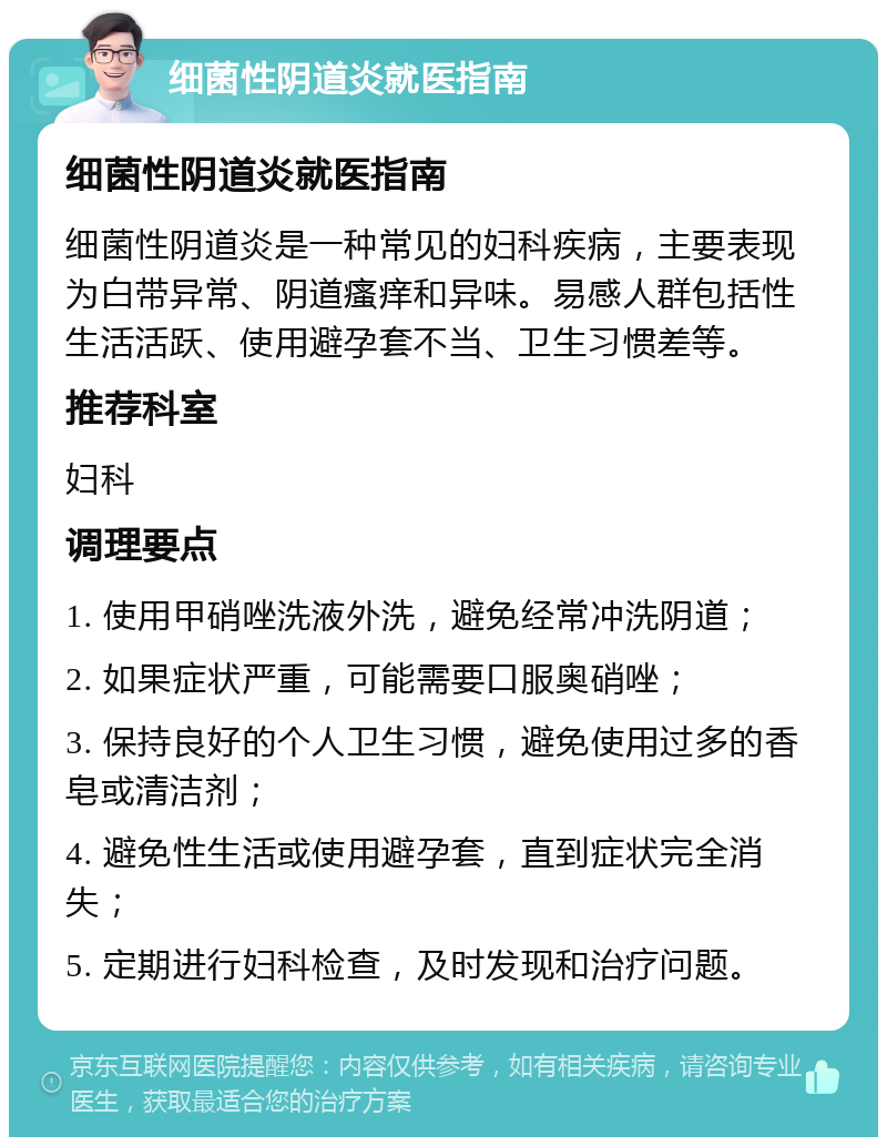 细菌性阴道炎就医指南 细菌性阴道炎就医指南 细菌性阴道炎是一种常见的妇科疾病，主要表现为白带异常、阴道瘙痒和异味。易感人群包括性生活活跃、使用避孕套不当、卫生习惯差等。 推荐科室 妇科 调理要点 1. 使用甲硝唑洗液外洗，避免经常冲洗阴道； 2. 如果症状严重，可能需要口服奥硝唑； 3. 保持良好的个人卫生习惯，避免使用过多的香皂或清洁剂； 4. 避免性生活或使用避孕套，直到症状完全消失； 5. 定期进行妇科检查，及时发现和治疗问题。