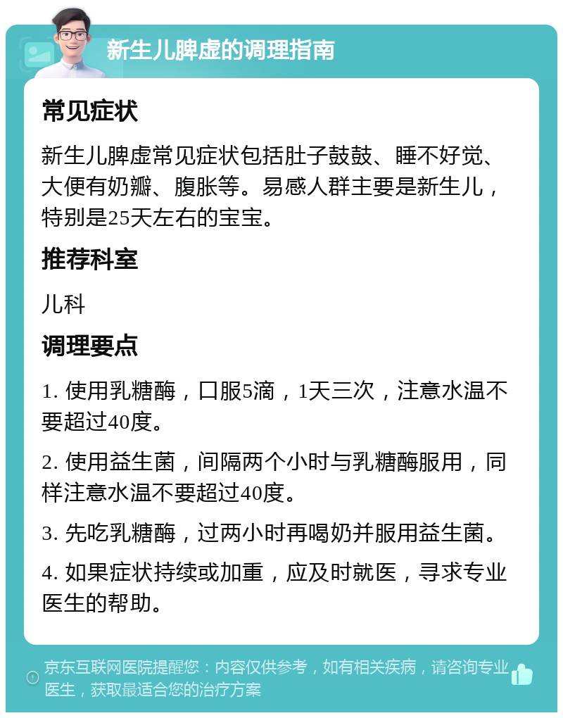 新生儿脾虚的调理指南 常见症状 新生儿脾虚常见症状包括肚子鼓鼓、睡不好觉、大便有奶瓣、腹胀等。易感人群主要是新生儿，特别是25天左右的宝宝。 推荐科室 儿科 调理要点 1. 使用乳糖酶，口服5滴，1天三次，注意水温不要超过40度。 2. 使用益生菌，间隔两个小时与乳糖酶服用，同样注意水温不要超过40度。 3. 先吃乳糖酶，过两小时再喝奶并服用益生菌。 4. 如果症状持续或加重，应及时就医，寻求专业医生的帮助。