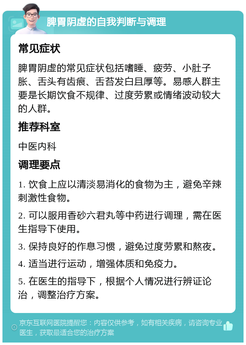 脾胃阴虚的自我判断与调理 常见症状 脾胃阴虚的常见症状包括嗜睡、疲劳、小肚子胀、舌头有齿痕、舌苔发白且厚等。易感人群主要是长期饮食不规律、过度劳累或情绪波动较大的人群。 推荐科室 中医内科 调理要点 1. 饮食上应以清淡易消化的食物为主，避免辛辣刺激性食物。 2. 可以服用香砂六君丸等中药进行调理，需在医生指导下使用。 3. 保持良好的作息习惯，避免过度劳累和熬夜。 4. 适当进行运动，增强体质和免疫力。 5. 在医生的指导下，根据个人情况进行辨证论治，调整治疗方案。