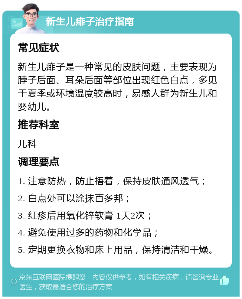 新生儿痱子治疗指南 常见症状 新生儿痱子是一种常见的皮肤问题，主要表现为脖子后面、耳朵后面等部位出现红色白点，多见于夏季或环境温度较高时，易感人群为新生儿和婴幼儿。 推荐科室 儿科 调理要点 1. 注意防热，防止捂着，保持皮肤通风透气； 2. 白点处可以涂抹百多邦； 3. 红疹后用氧化锌软膏 1天2次； 4. 避免使用过多的药物和化学品； 5. 定期更换衣物和床上用品，保持清洁和干燥。