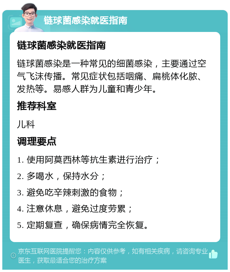 链球菌感染就医指南 链球菌感染就医指南 链球菌感染是一种常见的细菌感染，主要通过空气飞沫传播。常见症状包括咽痛、扁桃体化脓、发热等。易感人群为儿童和青少年。 推荐科室 儿科 调理要点 1. 使用阿莫西林等抗生素进行治疗； 2. 多喝水，保持水分； 3. 避免吃辛辣刺激的食物； 4. 注意休息，避免过度劳累； 5. 定期复查，确保病情完全恢复。