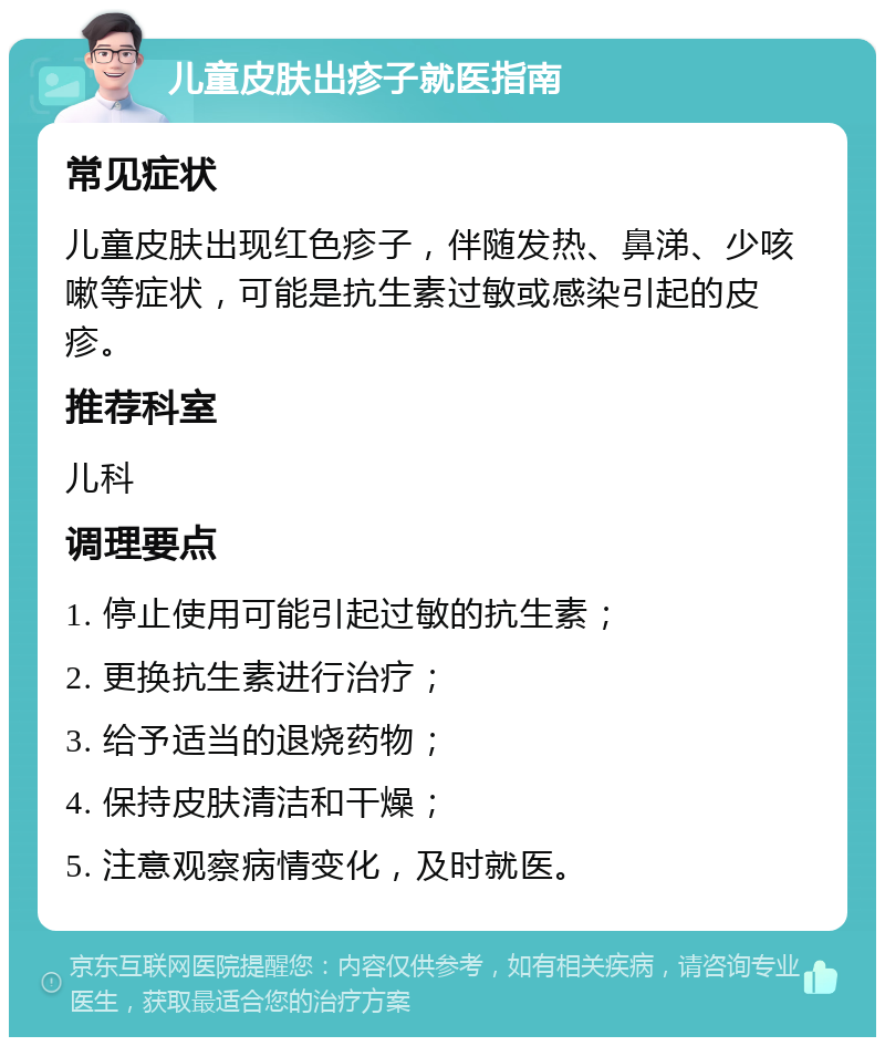 儿童皮肤出疹子就医指南 常见症状 儿童皮肤出现红色疹子，伴随发热、鼻涕、少咳嗽等症状，可能是抗生素过敏或感染引起的皮疹。 推荐科室 儿科 调理要点 1. 停止使用可能引起过敏的抗生素； 2. 更换抗生素进行治疗； 3. 给予适当的退烧药物； 4. 保持皮肤清洁和干燥； 5. 注意观察病情变化，及时就医。