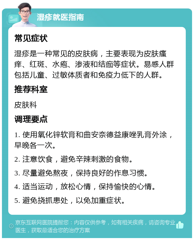 湿疹就医指南 常见症状 湿疹是一种常见的皮肤病，主要表现为皮肤瘙痒、红斑、水疱、渗液和结痂等症状。易感人群包括儿童、过敏体质者和免疫力低下的人群。 推荐科室 皮肤科 调理要点 1. 使用氧化锌软膏和曲安奈德益康唑乳膏外涂，早晚各一次。 2. 注意饮食，避免辛辣刺激的食物。 3. 尽量避免熬夜，保持良好的作息习惯。 4. 适当运动，放松心情，保持愉快的心情。 5. 避免挠抓患处，以免加重症状。