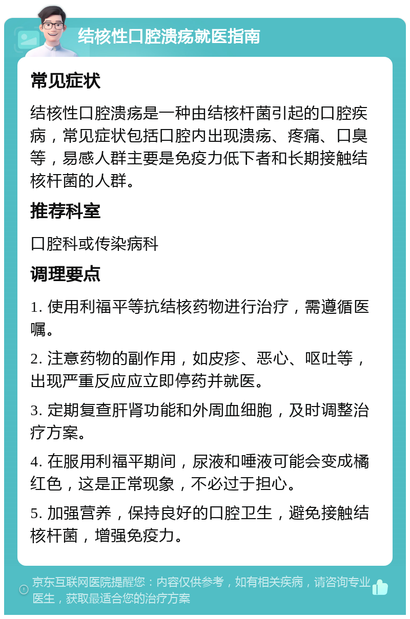 结核性口腔溃疡就医指南 常见症状 结核性口腔溃疡是一种由结核杆菌引起的口腔疾病，常见症状包括口腔内出现溃疡、疼痛、口臭等，易感人群主要是免疫力低下者和长期接触结核杆菌的人群。 推荐科室 口腔科或传染病科 调理要点 1. 使用利福平等抗结核药物进行治疗，需遵循医嘱。 2. 注意药物的副作用，如皮疹、恶心、呕吐等，出现严重反应应立即停药并就医。 3. 定期复查肝肾功能和外周血细胞，及时调整治疗方案。 4. 在服用利福平期间，尿液和唾液可能会变成橘红色，这是正常现象，不必过于担心。 5. 加强营养，保持良好的口腔卫生，避免接触结核杆菌，增强免疫力。