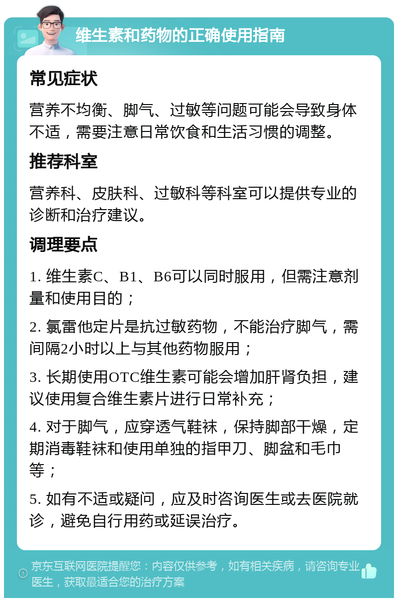 维生素和药物的正确使用指南 常见症状 营养不均衡、脚气、过敏等问题可能会导致身体不适，需要注意日常饮食和生活习惯的调整。 推荐科室 营养科、皮肤科、过敏科等科室可以提供专业的诊断和治疗建议。 调理要点 1. 维生素C、B1、B6可以同时服用，但需注意剂量和使用目的； 2. 氯雷他定片是抗过敏药物，不能治疗脚气，需间隔2小时以上与其他药物服用； 3. 长期使用OTC维生素可能会增加肝肾负担，建议使用复合维生素片进行日常补充； 4. 对于脚气，应穿透气鞋袜，保持脚部干燥，定期消毒鞋袜和使用单独的指甲刀、脚盆和毛巾等； 5. 如有不适或疑问，应及时咨询医生或去医院就诊，避免自行用药或延误治疗。