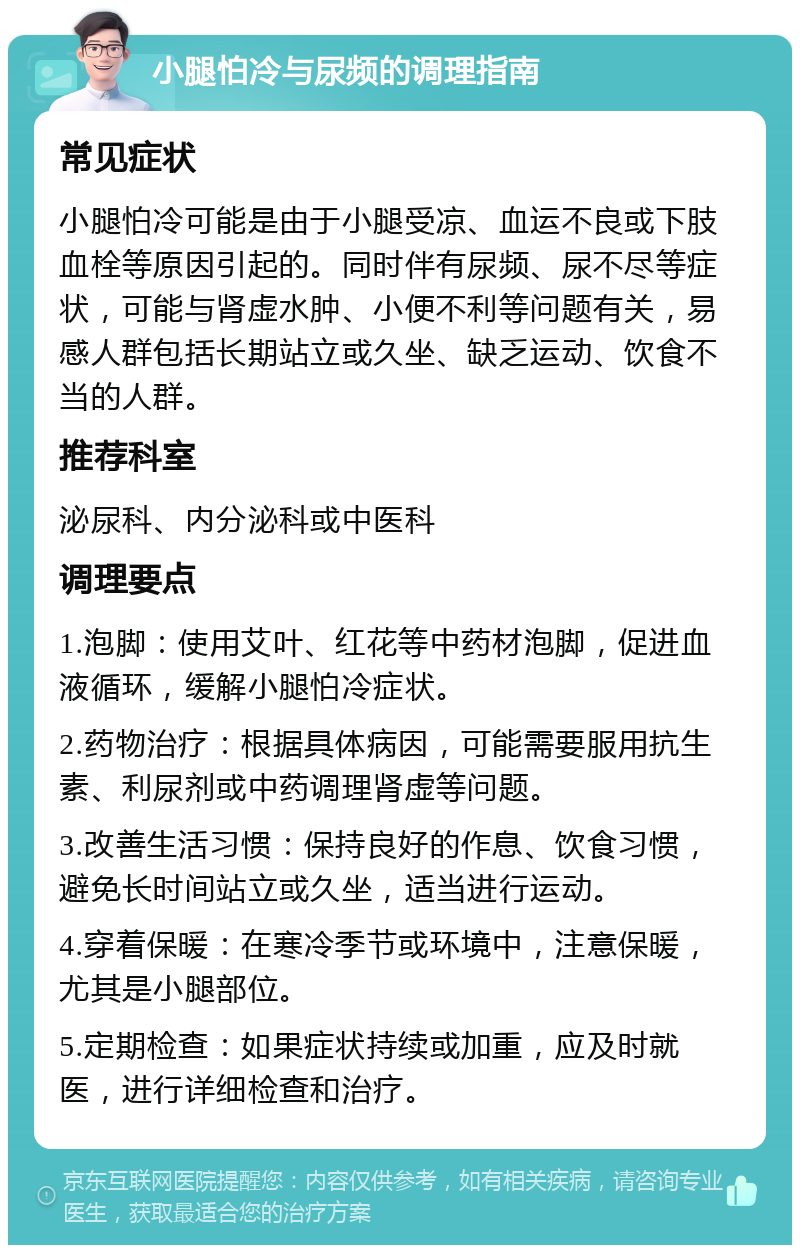 小腿怕冷与尿频的调理指南 常见症状 小腿怕冷可能是由于小腿受凉、血运不良或下肢血栓等原因引起的。同时伴有尿频、尿不尽等症状，可能与肾虚水肿、小便不利等问题有关，易感人群包括长期站立或久坐、缺乏运动、饮食不当的人群。 推荐科室 泌尿科、内分泌科或中医科 调理要点 1.泡脚：使用艾叶、红花等中药材泡脚，促进血液循环，缓解小腿怕冷症状。 2.药物治疗：根据具体病因，可能需要服用抗生素、利尿剂或中药调理肾虚等问题。 3.改善生活习惯：保持良好的作息、饮食习惯，避免长时间站立或久坐，适当进行运动。 4.穿着保暖：在寒冷季节或环境中，注意保暖，尤其是小腿部位。 5.定期检查：如果症状持续或加重，应及时就医，进行详细检查和治疗。