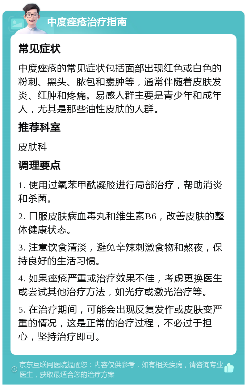 中度痤疮治疗指南 常见症状 中度痤疮的常见症状包括面部出现红色或白色的粉刺、黑头、脓包和囊肿等，通常伴随着皮肤发炎、红肿和疼痛。易感人群主要是青少年和成年人，尤其是那些油性皮肤的人群。 推荐科室 皮肤科 调理要点 1. 使用过氧苯甲酰凝胶进行局部治疗，帮助消炎和杀菌。 2. 口服皮肤病血毒丸和维生素B6，改善皮肤的整体健康状态。 3. 注意饮食清淡，避免辛辣刺激食物和熬夜，保持良好的生活习惯。 4. 如果痤疮严重或治疗效果不佳，考虑更换医生或尝试其他治疗方法，如光疗或激光治疗等。 5. 在治疗期间，可能会出现反复发作或皮肤变严重的情况，这是正常的治疗过程，不必过于担心，坚持治疗即可。