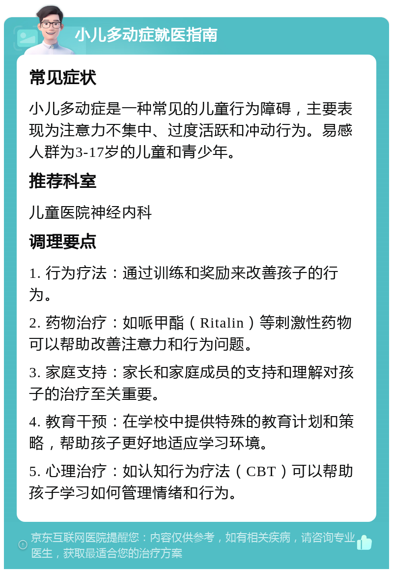 小儿多动症就医指南 常见症状 小儿多动症是一种常见的儿童行为障碍，主要表现为注意力不集中、过度活跃和冲动行为。易感人群为3-17岁的儿童和青少年。 推荐科室 儿童医院神经内科 调理要点 1. 行为疗法：通过训练和奖励来改善孩子的行为。 2. 药物治疗：如哌甲酯（Ritalin）等刺激性药物可以帮助改善注意力和行为问题。 3. 家庭支持：家长和家庭成员的支持和理解对孩子的治疗至关重要。 4. 教育干预：在学校中提供特殊的教育计划和策略，帮助孩子更好地适应学习环境。 5. 心理治疗：如认知行为疗法（CBT）可以帮助孩子学习如何管理情绪和行为。