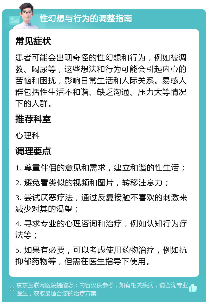 性幻想与行为的调整指南 常见症状 患者可能会出现奇怪的性幻想和行为，例如被调教、喝尿等，这些想法和行为可能会引起内心的苦恼和困扰，影响日常生活和人际关系。易感人群包括性生活不和谐、缺乏沟通、压力大等情况下的人群。 推荐科室 心理科 调理要点 1. 尊重伴侣的意见和需求，建立和谐的性生活； 2. 避免看类似的视频和图片，转移注意力； 3. 尝试厌恶疗法，通过反复接触不喜欢的刺激来减少对其的渴望； 4. 寻求专业的心理咨询和治疗，例如认知行为疗法等； 5. 如果有必要，可以考虑使用药物治疗，例如抗抑郁药物等，但需在医生指导下使用。