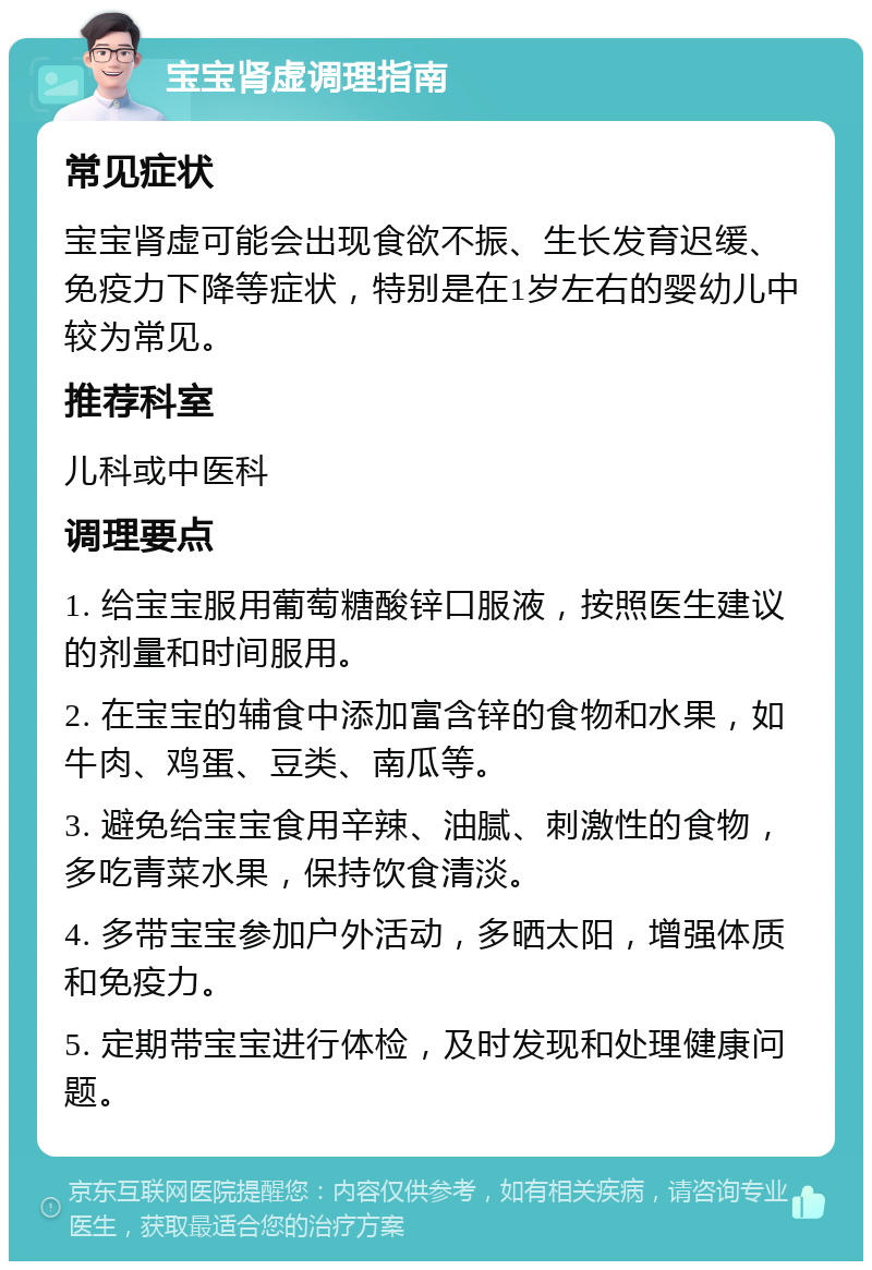 宝宝肾虚调理指南 常见症状 宝宝肾虚可能会出现食欲不振、生长发育迟缓、免疫力下降等症状，特别是在1岁左右的婴幼儿中较为常见。 推荐科室 儿科或中医科 调理要点 1. 给宝宝服用葡萄糖酸锌口服液，按照医生建议的剂量和时间服用。 2. 在宝宝的辅食中添加富含锌的食物和水果，如牛肉、鸡蛋、豆类、南瓜等。 3. 避免给宝宝食用辛辣、油腻、刺激性的食物，多吃青菜水果，保持饮食清淡。 4. 多带宝宝参加户外活动，多晒太阳，增强体质和免疫力。 5. 定期带宝宝进行体检，及时发现和处理健康问题。