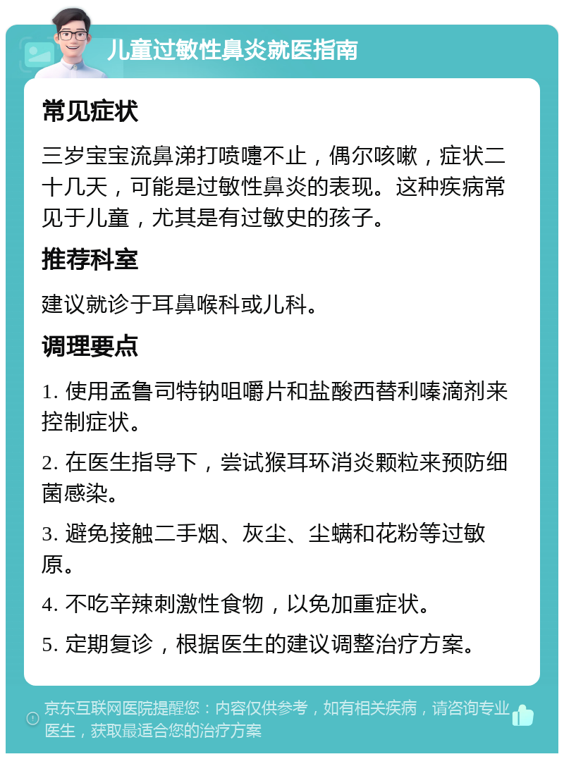 儿童过敏性鼻炎就医指南 常见症状 三岁宝宝流鼻涕打喷嚏不止，偶尔咳嗽，症状二十几天，可能是过敏性鼻炎的表现。这种疾病常见于儿童，尤其是有过敏史的孩子。 推荐科室 建议就诊于耳鼻喉科或儿科。 调理要点 1. 使用孟鲁司特钠咀嚼片和盐酸西替利嗪滴剂来控制症状。 2. 在医生指导下，尝试猴耳环消炎颗粒来预防细菌感染。 3. 避免接触二手烟、灰尘、尘螨和花粉等过敏原。 4. 不吃辛辣刺激性食物，以免加重症状。 5. 定期复诊，根据医生的建议调整治疗方案。