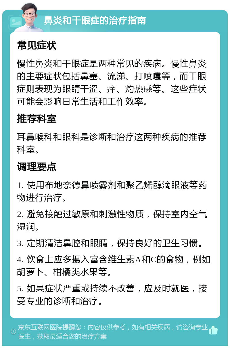 鼻炎和干眼症的治疗指南 常见症状 慢性鼻炎和干眼症是两种常见的疾病。慢性鼻炎的主要症状包括鼻塞、流涕、打喷嚏等，而干眼症则表现为眼睛干涩、痒、灼热感等。这些症状可能会影响日常生活和工作效率。 推荐科室 耳鼻喉科和眼科是诊断和治疗这两种疾病的推荐科室。 调理要点 1. 使用布地奈德鼻喷雾剂和聚乙烯醇滴眼液等药物进行治疗。 2. 避免接触过敏原和刺激性物质，保持室内空气湿润。 3. 定期清洁鼻腔和眼睛，保持良好的卫生习惯。 4. 饮食上应多摄入富含维生素A和C的食物，例如胡萝卜、柑橘类水果等。 5. 如果症状严重或持续不改善，应及时就医，接受专业的诊断和治疗。