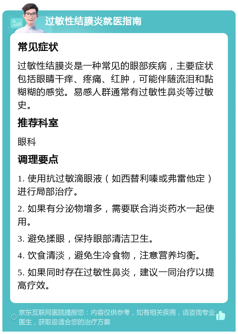 过敏性结膜炎就医指南 常见症状 过敏性结膜炎是一种常见的眼部疾病，主要症状包括眼睛干痒、疼痛、红肿，可能伴随流泪和黏糊糊的感觉。易感人群通常有过敏性鼻炎等过敏史。 推荐科室 眼科 调理要点 1. 使用抗过敏滴眼液（如西替利嗪或弗雷他定）进行局部治疗。 2. 如果有分泌物增多，需要联合消炎药水一起使用。 3. 避免揉眼，保持眼部清洁卫生。 4. 饮食清淡，避免生冷食物，注意营养均衡。 5. 如果同时存在过敏性鼻炎，建议一同治疗以提高疗效。