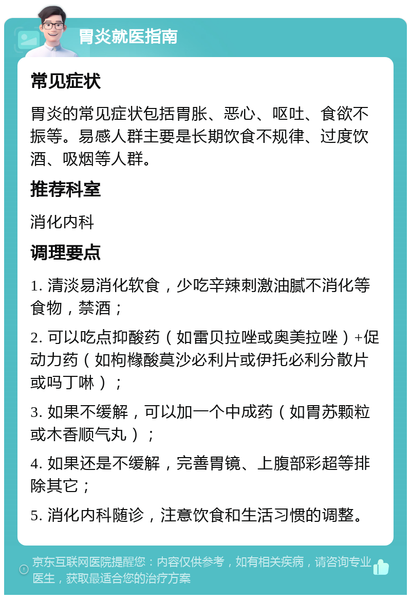 胃炎就医指南 常见症状 胃炎的常见症状包括胃胀、恶心、呕吐、食欲不振等。易感人群主要是长期饮食不规律、过度饮酒、吸烟等人群。 推荐科室 消化内科 调理要点 1. 清淡易消化软食，少吃辛辣刺激油腻不消化等食物，禁酒； 2. 可以吃点抑酸药（如雷贝拉唑或奥美拉唑）+促动力药（如枸橼酸莫沙必利片或伊托必利分散片或吗丁啉）； 3. 如果不缓解，可以加一个中成药（如胃苏颗粒或木香顺气丸）； 4. 如果还是不缓解，完善胃镜、上腹部彩超等排除其它； 5. 消化内科随诊，注意饮食和生活习惯的调整。