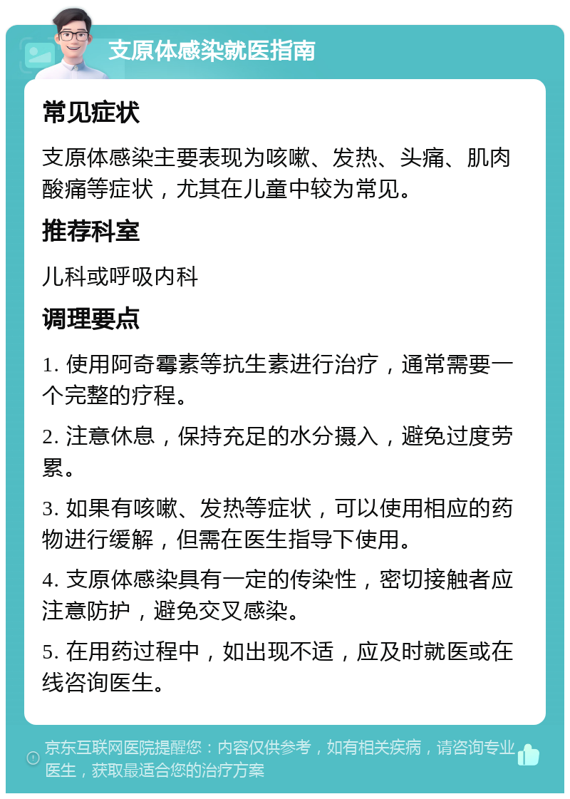 支原体感染就医指南 常见症状 支原体感染主要表现为咳嗽、发热、头痛、肌肉酸痛等症状，尤其在儿童中较为常见。 推荐科室 儿科或呼吸内科 调理要点 1. 使用阿奇霉素等抗生素进行治疗，通常需要一个完整的疗程。 2. 注意休息，保持充足的水分摄入，避免过度劳累。 3. 如果有咳嗽、发热等症状，可以使用相应的药物进行缓解，但需在医生指导下使用。 4. 支原体感染具有一定的传染性，密切接触者应注意防护，避免交叉感染。 5. 在用药过程中，如出现不适，应及时就医或在线咨询医生。