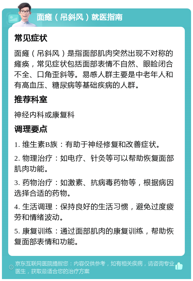 面瘫（吊斜风）就医指南 常见症状 面瘫（吊斜风）是指面部肌肉突然出现不对称的瘫痪，常见症状包括面部表情不自然、眼睑闭合不全、口角歪斜等。易感人群主要是中老年人和有高血压、糖尿病等基础疾病的人群。 推荐科室 神经内科或康复科 调理要点 1. 维生素B族：有助于神经修复和改善症状。 2. 物理治疗：如电疗、针灸等可以帮助恢复面部肌肉功能。 3. 药物治疗：如激素、抗病毒药物等，根据病因选择合适的药物。 4. 生活调理：保持良好的生活习惯，避免过度疲劳和情绪波动。 5. 康复训练：通过面部肌肉的康复训练，帮助恢复面部表情和功能。