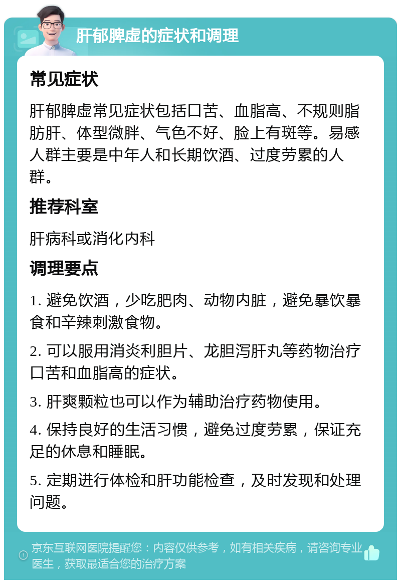 肝郁脾虚的症状和调理 常见症状 肝郁脾虚常见症状包括口苦、血脂高、不规则脂肪肝、体型微胖、气色不好、脸上有斑等。易感人群主要是中年人和长期饮酒、过度劳累的人群。 推荐科室 肝病科或消化内科 调理要点 1. 避免饮酒，少吃肥肉、动物内脏，避免暴饮暴食和辛辣刺激食物。 2. 可以服用消炎利胆片、龙胆泻肝丸等药物治疗口苦和血脂高的症状。 3. 肝爽颗粒也可以作为辅助治疗药物使用。 4. 保持良好的生活习惯，避免过度劳累，保证充足的休息和睡眠。 5. 定期进行体检和肝功能检查，及时发现和处理问题。