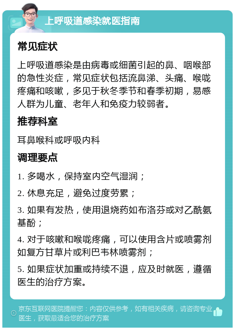 上呼吸道感染就医指南 常见症状 上呼吸道感染是由病毒或细菌引起的鼻、咽喉部的急性炎症，常见症状包括流鼻涕、头痛、喉咙疼痛和咳嗽，多见于秋冬季节和春季初期，易感人群为儿童、老年人和免疫力较弱者。 推荐科室 耳鼻喉科或呼吸内科 调理要点 1. 多喝水，保持室内空气湿润； 2. 休息充足，避免过度劳累； 3. 如果有发热，使用退烧药如布洛芬或对乙酰氨基酚； 4. 对于咳嗽和喉咙疼痛，可以使用含片或喷雾剂如复方甘草片或利巴韦林喷雾剂； 5. 如果症状加重或持续不退，应及时就医，遵循医生的治疗方案。