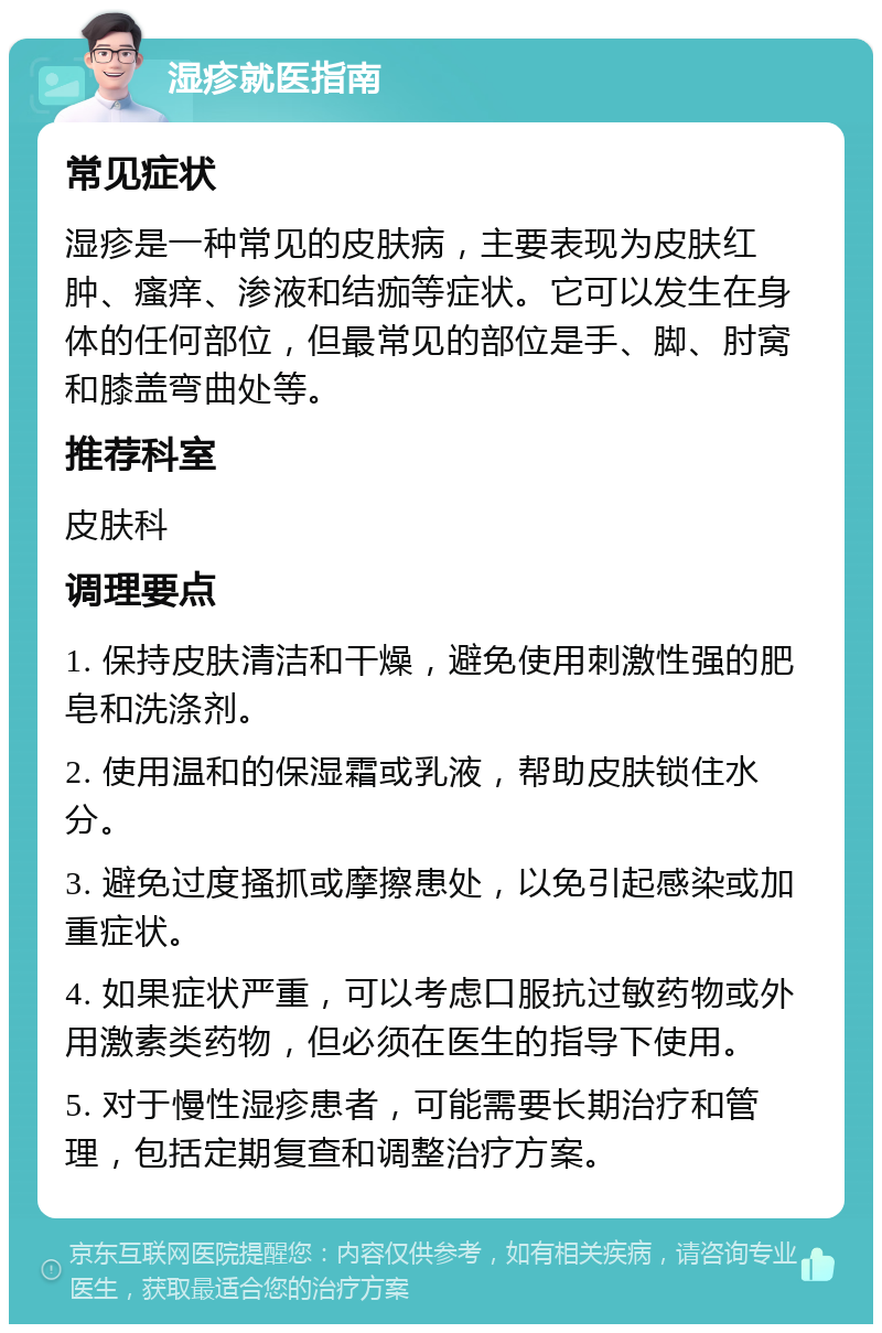 湿疹就医指南 常见症状 湿疹是一种常见的皮肤病，主要表现为皮肤红肿、瘙痒、渗液和结痂等症状。它可以发生在身体的任何部位，但最常见的部位是手、脚、肘窝和膝盖弯曲处等。 推荐科室 皮肤科 调理要点 1. 保持皮肤清洁和干燥，避免使用刺激性强的肥皂和洗涤剂。 2. 使用温和的保湿霜或乳液，帮助皮肤锁住水分。 3. 避免过度搔抓或摩擦患处，以免引起感染或加重症状。 4. 如果症状严重，可以考虑口服抗过敏药物或外用激素类药物，但必须在医生的指导下使用。 5. 对于慢性湿疹患者，可能需要长期治疗和管理，包括定期复查和调整治疗方案。