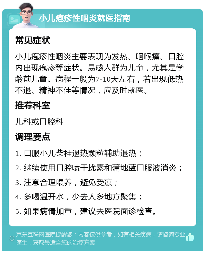 小儿疱疹性咽炎就医指南 常见症状 小儿疱疹性咽炎主要表现为发热、咽喉痛、口腔内出现疱疹等症状。易感人群为儿童，尤其是学龄前儿童。病程一般为7-10天左右，若出现低热不退、精神不佳等情况，应及时就医。 推荐科室 儿科或口腔科 调理要点 1. 口服小儿柴桂退热颗粒辅助退热； 2. 继续使用口腔喷干扰素和蒲地蓝口服液消炎； 3. 注意合理喂养，避免受凉； 4. 多喝温开水，少去人多地方聚集； 5. 如果病情加重，建议去医院面诊检查。