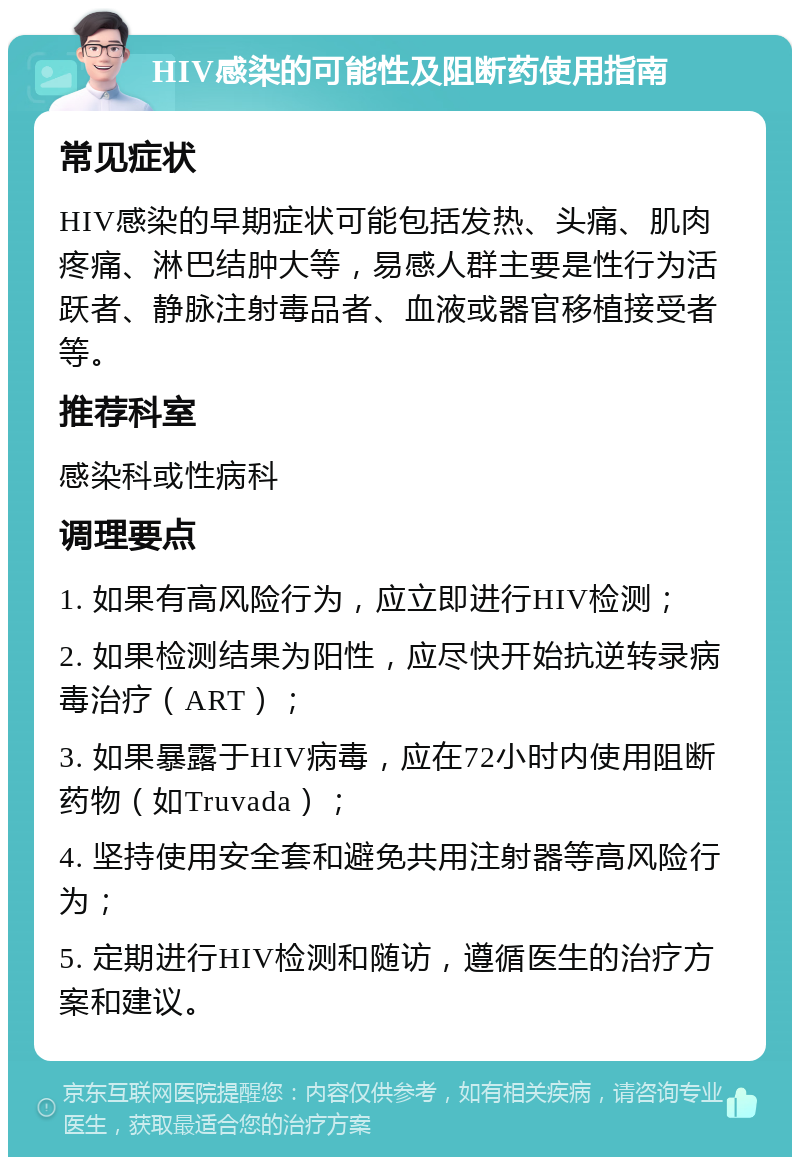 HIV感染的可能性及阻断药使用指南 常见症状 HIV感染的早期症状可能包括发热、头痛、肌肉疼痛、淋巴结肿大等，易感人群主要是性行为活跃者、静脉注射毒品者、血液或器官移植接受者等。 推荐科室 感染科或性病科 调理要点 1. 如果有高风险行为，应立即进行HIV检测； 2. 如果检测结果为阳性，应尽快开始抗逆转录病毒治疗（ART）； 3. 如果暴露于HIV病毒，应在72小时内使用阻断药物（如Truvada）； 4. 坚持使用安全套和避免共用注射器等高风险行为； 5. 定期进行HIV检测和随访，遵循医生的治疗方案和建议。