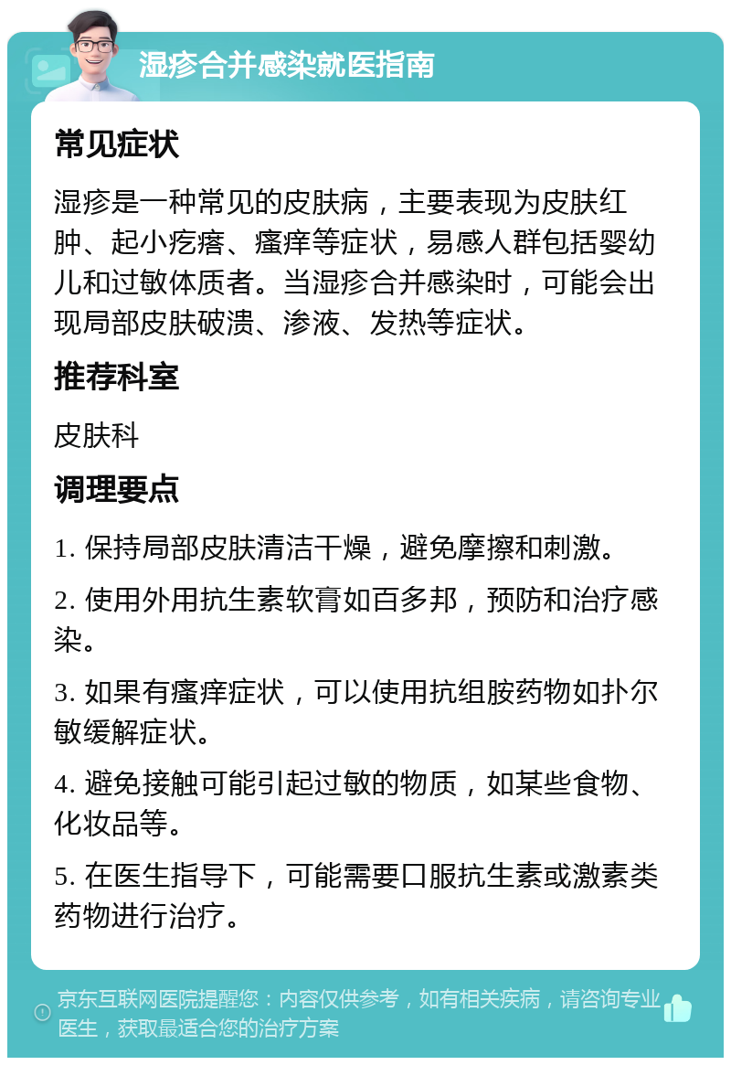 湿疹合并感染就医指南 常见症状 湿疹是一种常见的皮肤病，主要表现为皮肤红肿、起小疙瘩、瘙痒等症状，易感人群包括婴幼儿和过敏体质者。当湿疹合并感染时，可能会出现局部皮肤破溃、渗液、发热等症状。 推荐科室 皮肤科 调理要点 1. 保持局部皮肤清洁干燥，避免摩擦和刺激。 2. 使用外用抗生素软膏如百多邦，预防和治疗感染。 3. 如果有瘙痒症状，可以使用抗组胺药物如扑尔敏缓解症状。 4. 避免接触可能引起过敏的物质，如某些食物、化妆品等。 5. 在医生指导下，可能需要口服抗生素或激素类药物进行治疗。