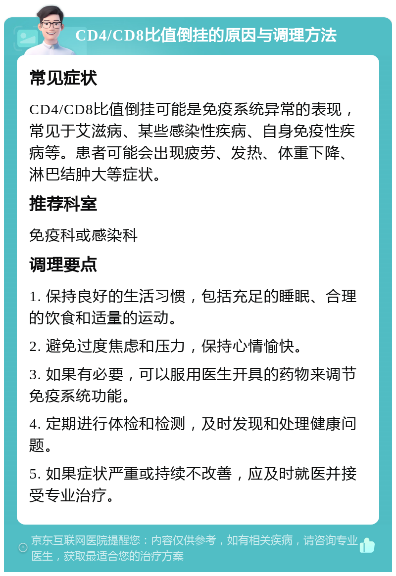 CD4/CD8比值倒挂的原因与调理方法 常见症状 CD4/CD8比值倒挂可能是免疫系统异常的表现，常见于艾滋病、某些感染性疾病、自身免疫性疾病等。患者可能会出现疲劳、发热、体重下降、淋巴结肿大等症状。 推荐科室 免疫科或感染科 调理要点 1. 保持良好的生活习惯，包括充足的睡眠、合理的饮食和适量的运动。 2. 避免过度焦虑和压力，保持心情愉快。 3. 如果有必要，可以服用医生开具的药物来调节免疫系统功能。 4. 定期进行体检和检测，及时发现和处理健康问题。 5. 如果症状严重或持续不改善，应及时就医并接受专业治疗。