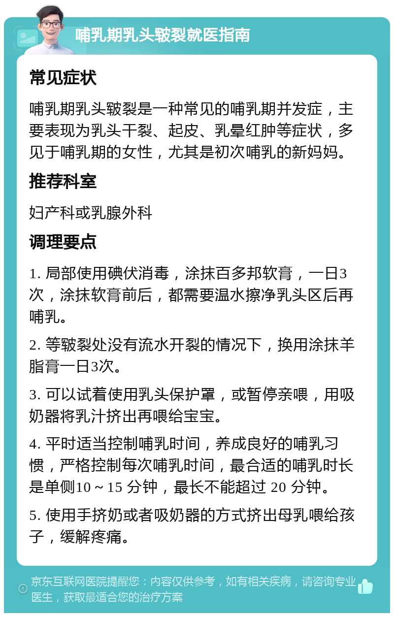 哺乳期乳头皲裂就医指南 常见症状 哺乳期乳头皲裂是一种常见的哺乳期并发症，主要表现为乳头干裂、起皮、乳晕红肿等症状，多见于哺乳期的女性，尤其是初次哺乳的新妈妈。 推荐科室 妇产科或乳腺外科 调理要点 1. 局部使用碘伏消毒，涂抹百多邦软膏，一日3次，涂抹软膏前后，都需要温水擦净乳头区后再哺乳。 2. 等皲裂处没有流水开裂的情况下，换用涂抹羊脂膏一日3次。 3. 可以试着使用乳头保护罩，或暂停亲喂，用吸奶器将乳汁挤出再喂给宝宝。 4. 平时适当控制哺乳时间，养成良好的哺乳习惯，严格控制每次哺乳时间，最合适的哺乳时长是单侧10～15 分钟，最长不能超过 20 分钟。 5. 使用手挤奶或者吸奶器的方式挤出母乳喂给孩子，缓解疼痛。