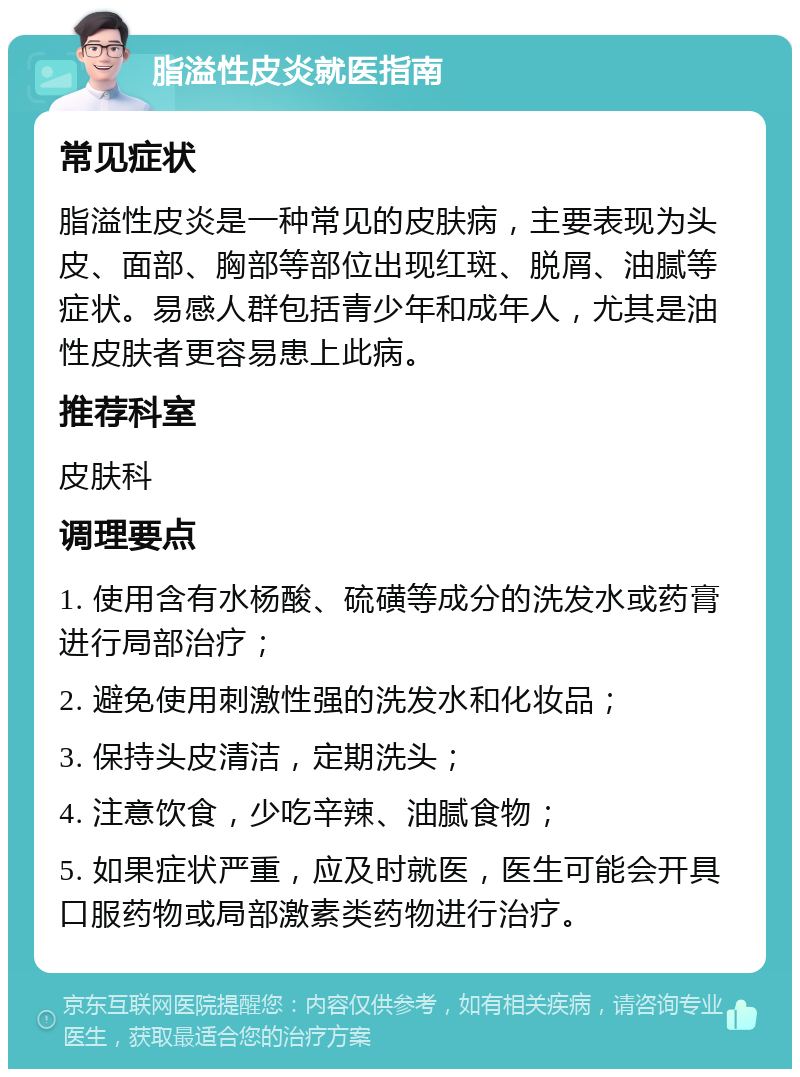 脂溢性皮炎就医指南 常见症状 脂溢性皮炎是一种常见的皮肤病，主要表现为头皮、面部、胸部等部位出现红斑、脱屑、油腻等症状。易感人群包括青少年和成年人，尤其是油性皮肤者更容易患上此病。 推荐科室 皮肤科 调理要点 1. 使用含有水杨酸、硫磺等成分的洗发水或药膏进行局部治疗； 2. 避免使用刺激性强的洗发水和化妆品； 3. 保持头皮清洁，定期洗头； 4. 注意饮食，少吃辛辣、油腻食物； 5. 如果症状严重，应及时就医，医生可能会开具口服药物或局部激素类药物进行治疗。