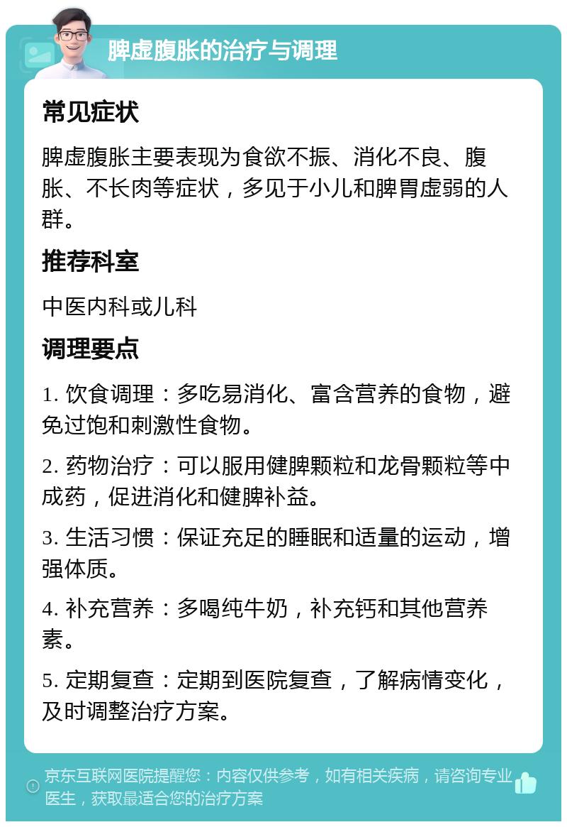 脾虚腹胀的治疗与调理 常见症状 脾虚腹胀主要表现为食欲不振、消化不良、腹胀、不长肉等症状，多见于小儿和脾胃虚弱的人群。 推荐科室 中医内科或儿科 调理要点 1. 饮食调理：多吃易消化、富含营养的食物，避免过饱和刺激性食物。 2. 药物治疗：可以服用健脾颗粒和龙骨颗粒等中成药，促进消化和健脾补益。 3. 生活习惯：保证充足的睡眠和适量的运动，增强体质。 4. 补充营养：多喝纯牛奶，补充钙和其他营养素。 5. 定期复查：定期到医院复查，了解病情变化，及时调整治疗方案。