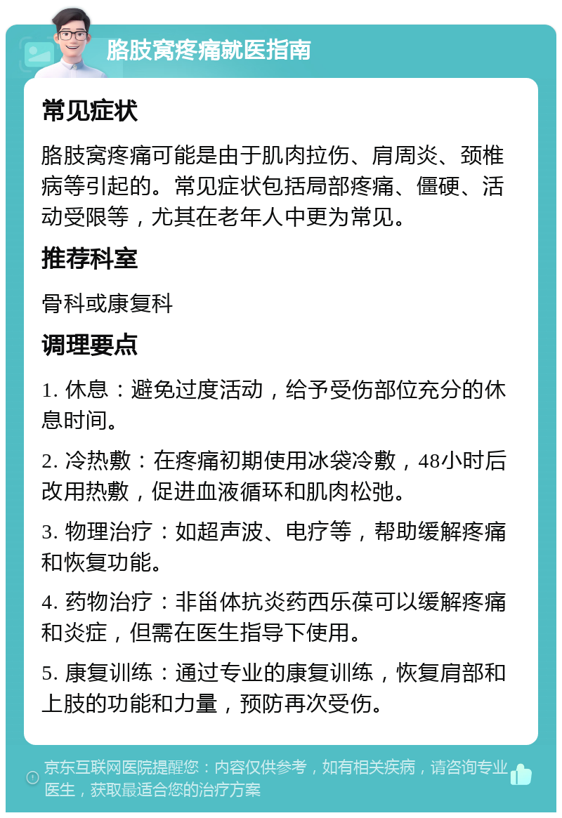 胳肢窝疼痛就医指南 常见症状 胳肢窝疼痛可能是由于肌肉拉伤、肩周炎、颈椎病等引起的。常见症状包括局部疼痛、僵硬、活动受限等，尤其在老年人中更为常见。 推荐科室 骨科或康复科 调理要点 1. 休息：避免过度活动，给予受伤部位充分的休息时间。 2. 冷热敷：在疼痛初期使用冰袋冷敷，48小时后改用热敷，促进血液循环和肌肉松弛。 3. 物理治疗：如超声波、电疗等，帮助缓解疼痛和恢复功能。 4. 药物治疗：非甾体抗炎药西乐葆可以缓解疼痛和炎症，但需在医生指导下使用。 5. 康复训练：通过专业的康复训练，恢复肩部和上肢的功能和力量，预防再次受伤。