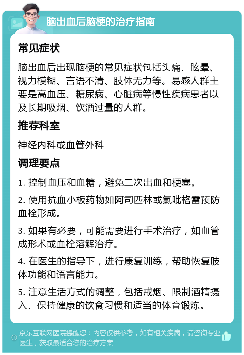 脑出血后脑梗的治疗指南 常见症状 脑出血后出现脑梗的常见症状包括头痛、眩晕、视力模糊、言语不清、肢体无力等。易感人群主要是高血压、糖尿病、心脏病等慢性疾病患者以及长期吸烟、饮酒过量的人群。 推荐科室 神经内科或血管外科 调理要点 1. 控制血压和血糖，避免二次出血和梗塞。 2. 使用抗血小板药物如阿司匹林或氯吡格雷预防血栓形成。 3. 如果有必要，可能需要进行手术治疗，如血管成形术或血栓溶解治疗。 4. 在医生的指导下，进行康复训练，帮助恢复肢体功能和语言能力。 5. 注意生活方式的调整，包括戒烟、限制酒精摄入、保持健康的饮食习惯和适当的体育锻炼。