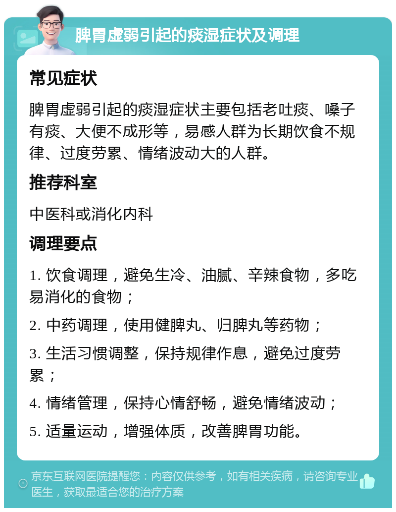 脾胃虚弱引起的痰湿症状及调理 常见症状 脾胃虚弱引起的痰湿症状主要包括老吐痰、嗓子有痰、大便不成形等，易感人群为长期饮食不规律、过度劳累、情绪波动大的人群。 推荐科室 中医科或消化内科 调理要点 1. 饮食调理，避免生冷、油腻、辛辣食物，多吃易消化的食物； 2. 中药调理，使用健脾丸、归脾丸等药物； 3. 生活习惯调整，保持规律作息，避免过度劳累； 4. 情绪管理，保持心情舒畅，避免情绪波动； 5. 适量运动，增强体质，改善脾胃功能。