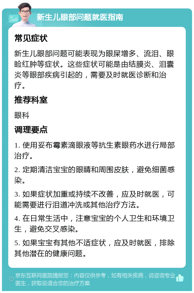 新生儿眼部问题就医指南 常见症状 新生儿眼部问题可能表现为眼屎增多、流泪、眼睑红肿等症状。这些症状可能是由结膜炎、泪囊炎等眼部疾病引起的，需要及时就医诊断和治疗。 推荐科室 眼科 调理要点 1. 使用妥布霉素滴眼液等抗生素眼药水进行局部治疗。 2. 定期清洁宝宝的眼睛和周围皮肤，避免细菌感染。 3. 如果症状加重或持续不改善，应及时就医，可能需要进行泪道冲洗或其他治疗方法。 4. 在日常生活中，注意宝宝的个人卫生和环境卫生，避免交叉感染。 5. 如果宝宝有其他不适症状，应及时就医，排除其他潜在的健康问题。