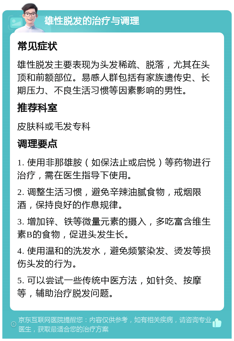 雄性脱发的治疗与调理 常见症状 雄性脱发主要表现为头发稀疏、脱落，尤其在头顶和前额部位。易感人群包括有家族遗传史、长期压力、不良生活习惯等因素影响的男性。 推荐科室 皮肤科或毛发专科 调理要点 1. 使用非那雄胺（如保法止或启悦）等药物进行治疗，需在医生指导下使用。 2. 调整生活习惯，避免辛辣油腻食物，戒烟限酒，保持良好的作息规律。 3. 增加锌、铁等微量元素的摄入，多吃富含维生素B的食物，促进头发生长。 4. 使用温和的洗发水，避免频繁染发、烫发等损伤头发的行为。 5. 可以尝试一些传统中医方法，如针灸、按摩等，辅助治疗脱发问题。