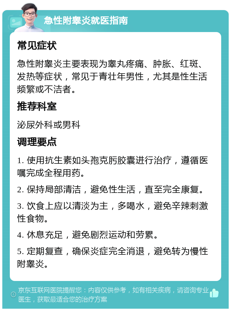 急性附睾炎就医指南 常见症状 急性附睾炎主要表现为睾丸疼痛、肿胀、红斑、发热等症状，常见于青壮年男性，尤其是性生活频繁或不洁者。 推荐科室 泌尿外科或男科 调理要点 1. 使用抗生素如头孢克肟胶囊进行治疗，遵循医嘱完成全程用药。 2. 保持局部清洁，避免性生活，直至完全康复。 3. 饮食上应以清淡为主，多喝水，避免辛辣刺激性食物。 4. 休息充足，避免剧烈运动和劳累。 5. 定期复查，确保炎症完全消退，避免转为慢性附睾炎。