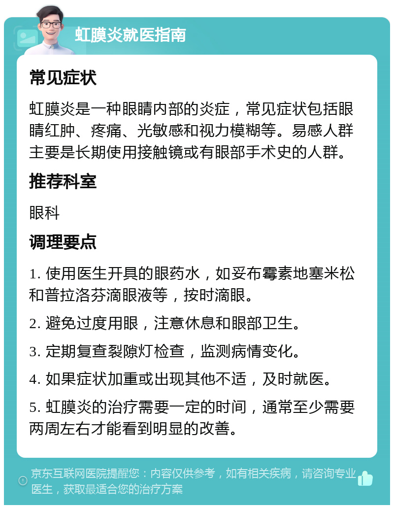 虹膜炎就医指南 常见症状 虹膜炎是一种眼睛内部的炎症，常见症状包括眼睛红肿、疼痛、光敏感和视力模糊等。易感人群主要是长期使用接触镜或有眼部手术史的人群。 推荐科室 眼科 调理要点 1. 使用医生开具的眼药水，如妥布霉素地塞米松和普拉洛芬滴眼液等，按时滴眼。 2. 避免过度用眼，注意休息和眼部卫生。 3. 定期复查裂隙灯检查，监测病情变化。 4. 如果症状加重或出现其他不适，及时就医。 5. 虹膜炎的治疗需要一定的时间，通常至少需要两周左右才能看到明显的改善。